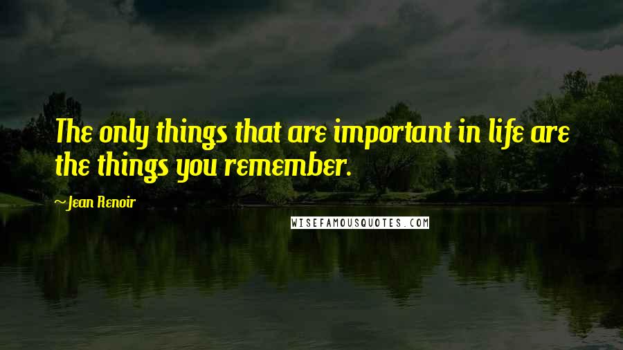 Jean Renoir Quotes: The only things that are important in life are the things you remember.