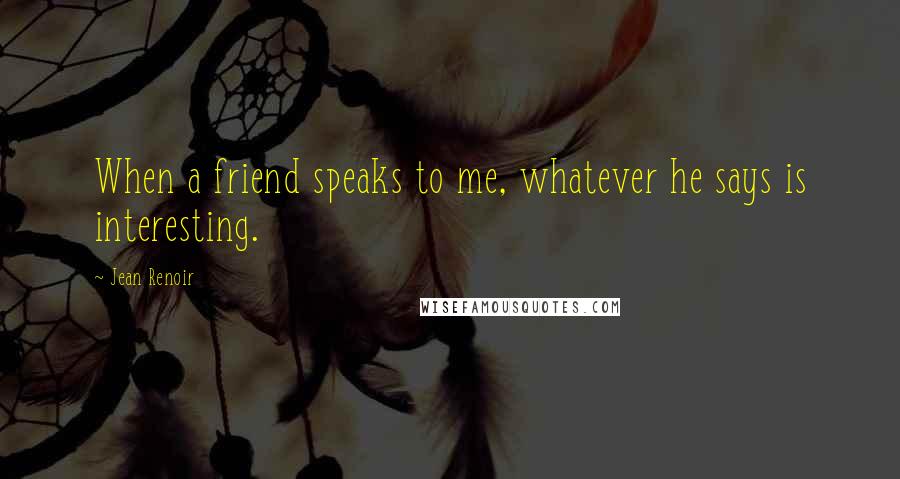 Jean Renoir Quotes: When a friend speaks to me, whatever he says is interesting.