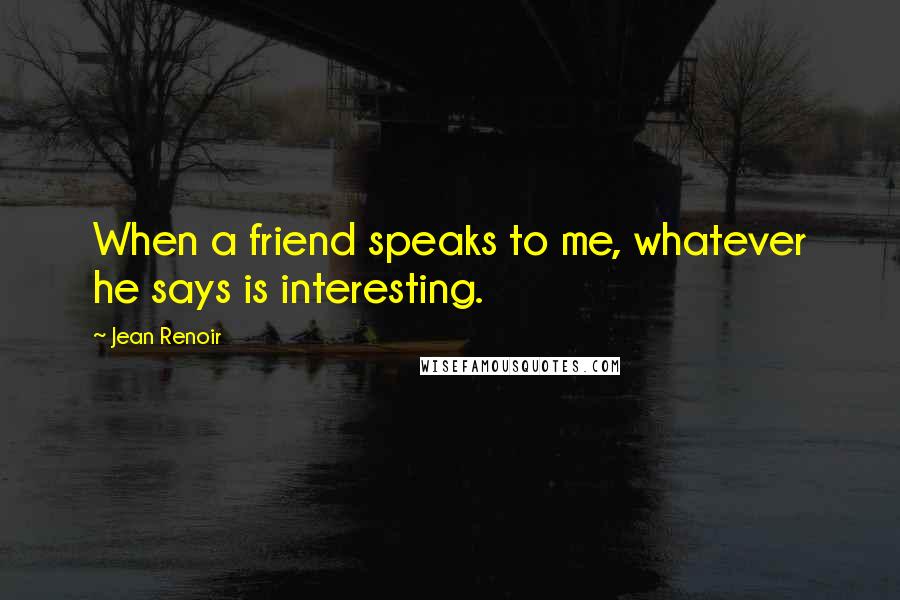 Jean Renoir Quotes: When a friend speaks to me, whatever he says is interesting.