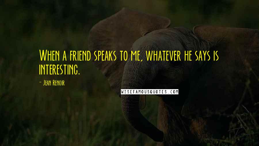 Jean Renoir Quotes: When a friend speaks to me, whatever he says is interesting.