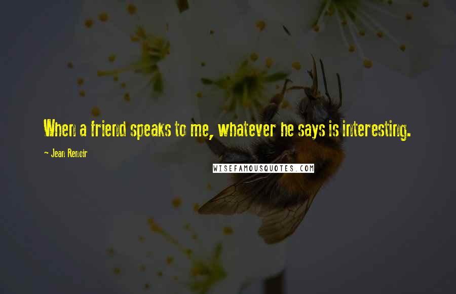 Jean Renoir Quotes: When a friend speaks to me, whatever he says is interesting.