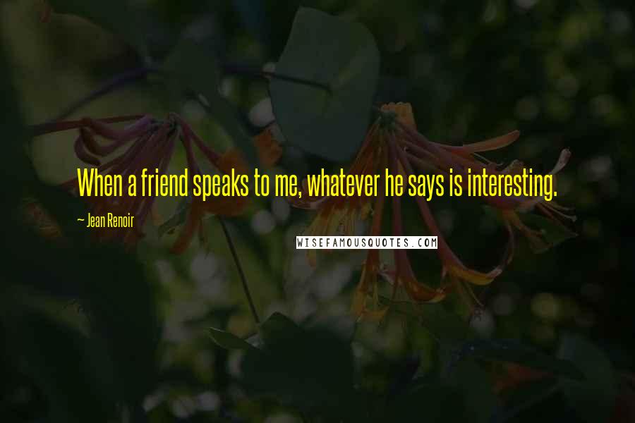 Jean Renoir Quotes: When a friend speaks to me, whatever he says is interesting.