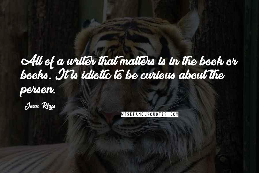 Jean Rhys Quotes: All of a writer that matters is in the book or books. It is idiotic to be curious about the person.