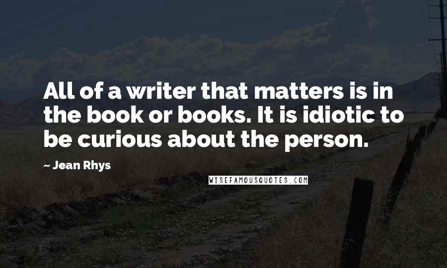 Jean Rhys Quotes: All of a writer that matters is in the book or books. It is idiotic to be curious about the person.