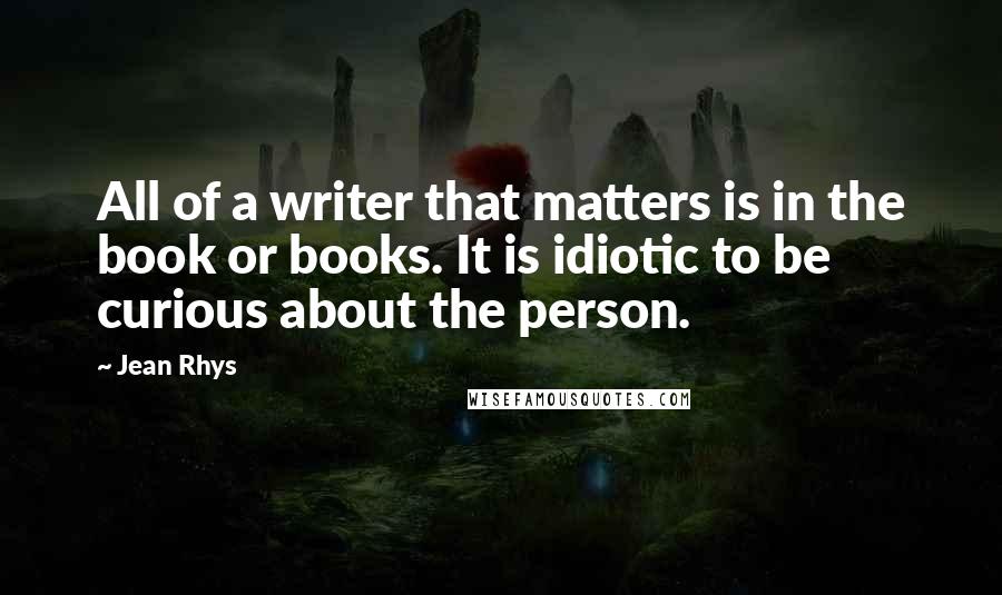 Jean Rhys Quotes: All of a writer that matters is in the book or books. It is idiotic to be curious about the person.