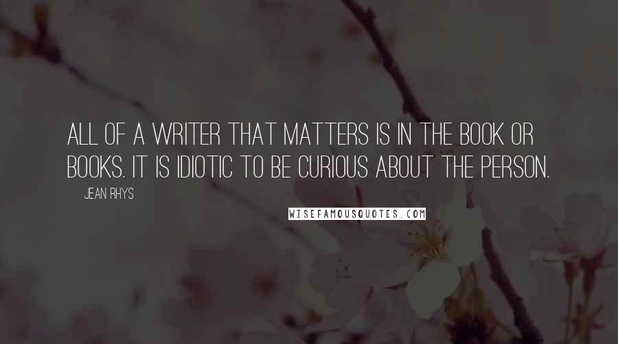 Jean Rhys Quotes: All of a writer that matters is in the book or books. It is idiotic to be curious about the person.