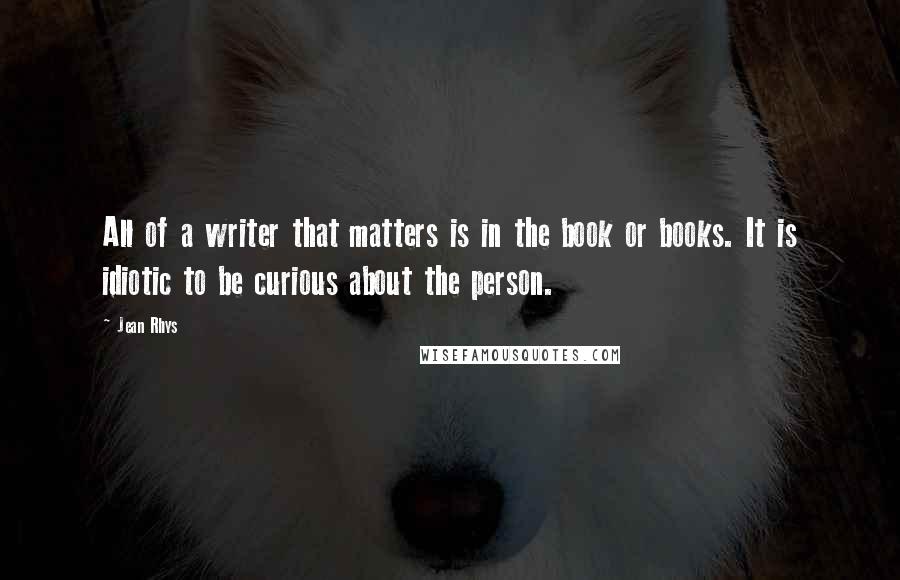 Jean Rhys Quotes: All of a writer that matters is in the book or books. It is idiotic to be curious about the person.