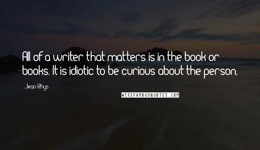 Jean Rhys Quotes: All of a writer that matters is in the book or books. It is idiotic to be curious about the person.