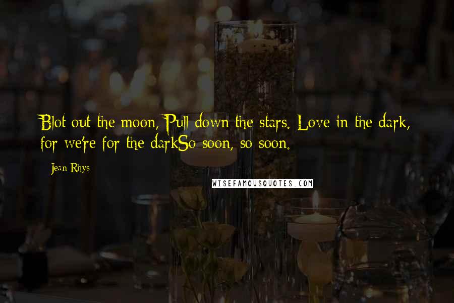 Jean Rhys Quotes: Blot out the moon, Pull down the stars. Love in the dark, for we're for the darkSo soon, so soon.