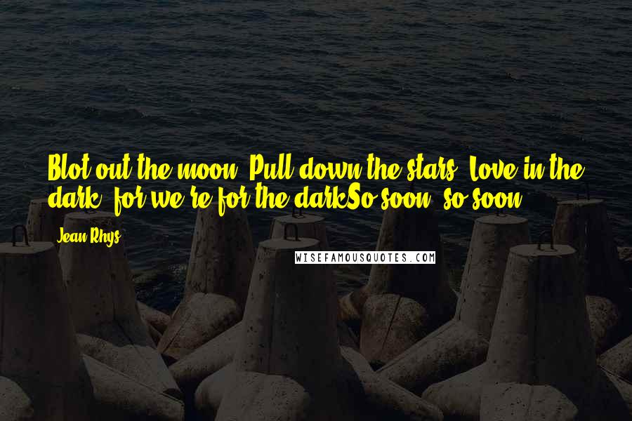 Jean Rhys Quotes: Blot out the moon, Pull down the stars. Love in the dark, for we're for the darkSo soon, so soon.