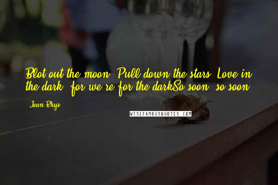 Jean Rhys Quotes: Blot out the moon, Pull down the stars. Love in the dark, for we're for the darkSo soon, so soon.