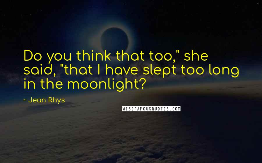 Jean Rhys Quotes: Do you think that too," she said, "that I have slept too long in the moonlight?