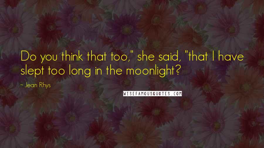 Jean Rhys Quotes: Do you think that too," she said, "that I have slept too long in the moonlight?