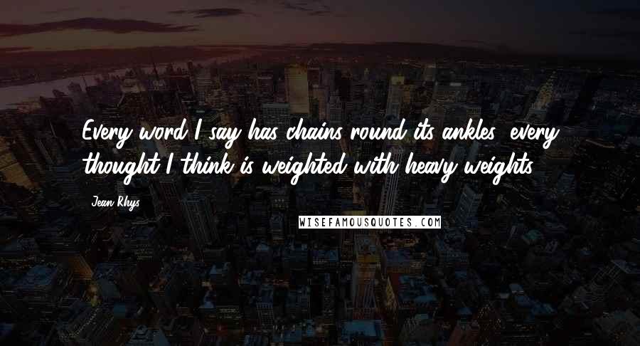 Jean Rhys Quotes: Every word I say has chains round its ankles; every thought I think is weighted with heavy weights.