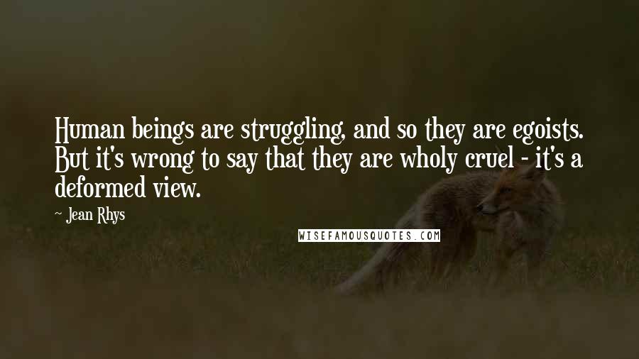 Jean Rhys Quotes: Human beings are struggling, and so they are egoists. But it's wrong to say that they are wholy cruel - it's a deformed view.