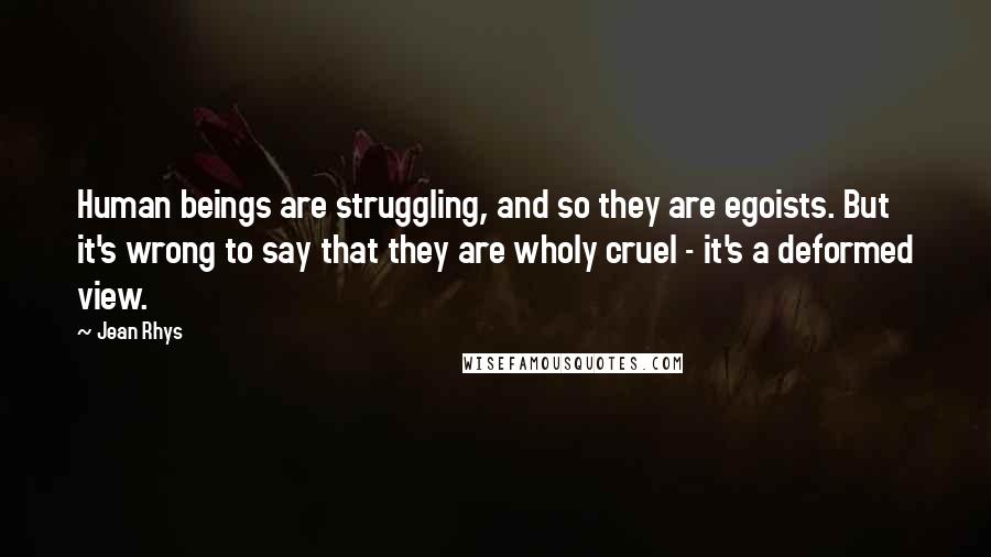 Jean Rhys Quotes: Human beings are struggling, and so they are egoists. But it's wrong to say that they are wholy cruel - it's a deformed view.
