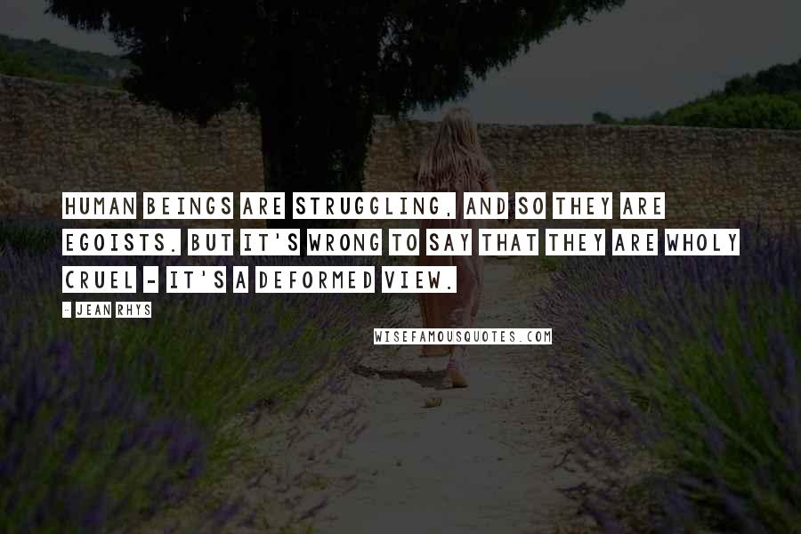Jean Rhys Quotes: Human beings are struggling, and so they are egoists. But it's wrong to say that they are wholy cruel - it's a deformed view.