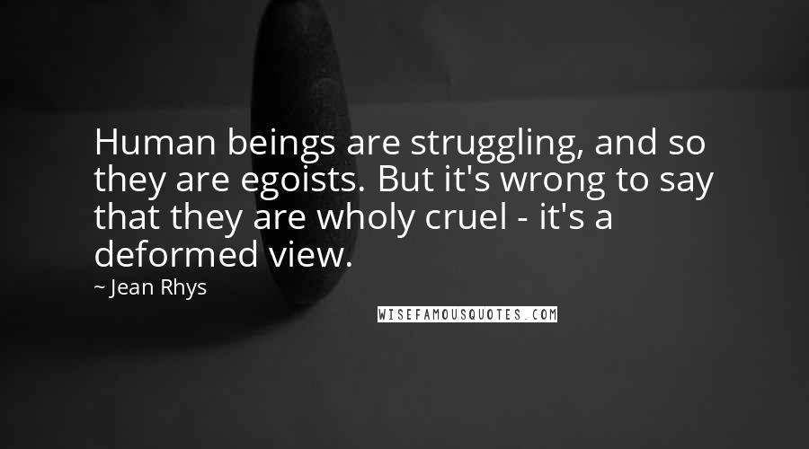 Jean Rhys Quotes: Human beings are struggling, and so they are egoists. But it's wrong to say that they are wholy cruel - it's a deformed view.