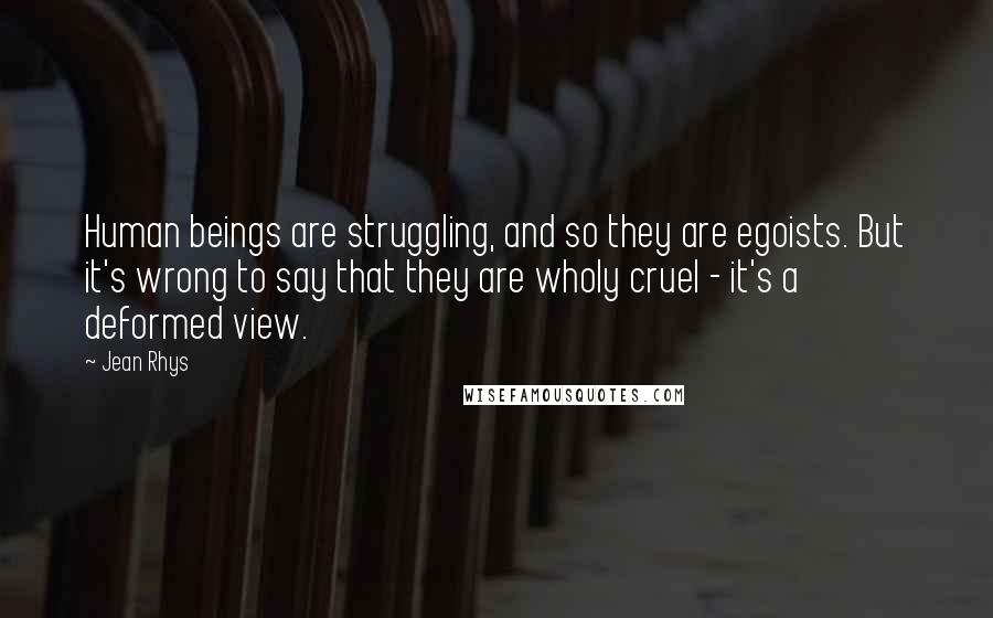 Jean Rhys Quotes: Human beings are struggling, and so they are egoists. But it's wrong to say that they are wholy cruel - it's a deformed view.