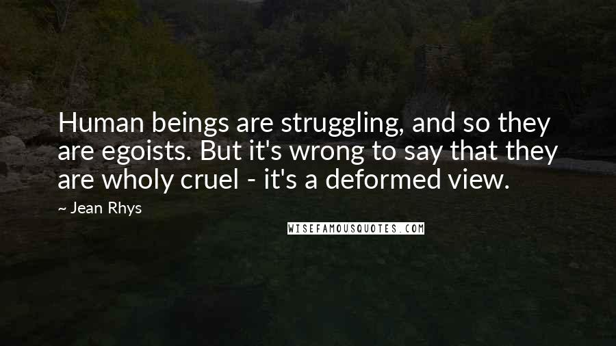 Jean Rhys Quotes: Human beings are struggling, and so they are egoists. But it's wrong to say that they are wholy cruel - it's a deformed view.