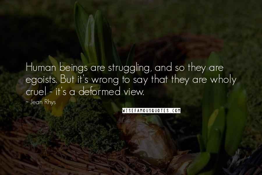Jean Rhys Quotes: Human beings are struggling, and so they are egoists. But it's wrong to say that they are wholy cruel - it's a deformed view.