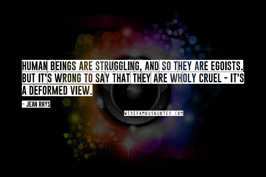 Jean Rhys Quotes: Human beings are struggling, and so they are egoists. But it's wrong to say that they are wholy cruel - it's a deformed view.