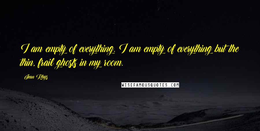 Jean Rhys Quotes: I am empty of everything. I am empty of everything but the thin, frail ghosts in my room.