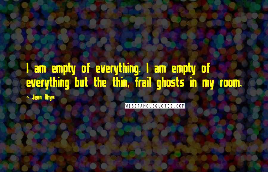 Jean Rhys Quotes: I am empty of everything. I am empty of everything but the thin, frail ghosts in my room.