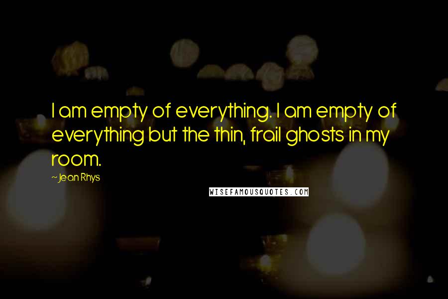 Jean Rhys Quotes: I am empty of everything. I am empty of everything but the thin, frail ghosts in my room.