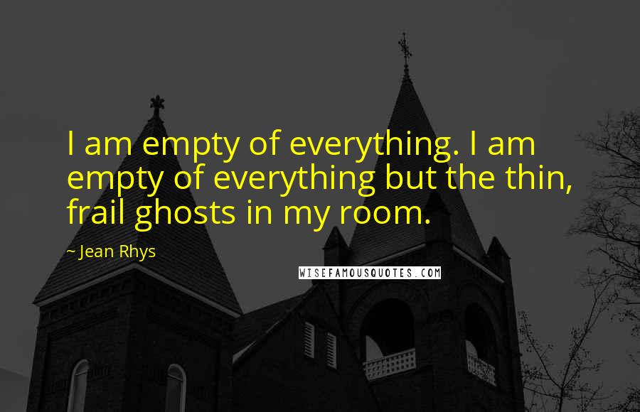 Jean Rhys Quotes: I am empty of everything. I am empty of everything but the thin, frail ghosts in my room.