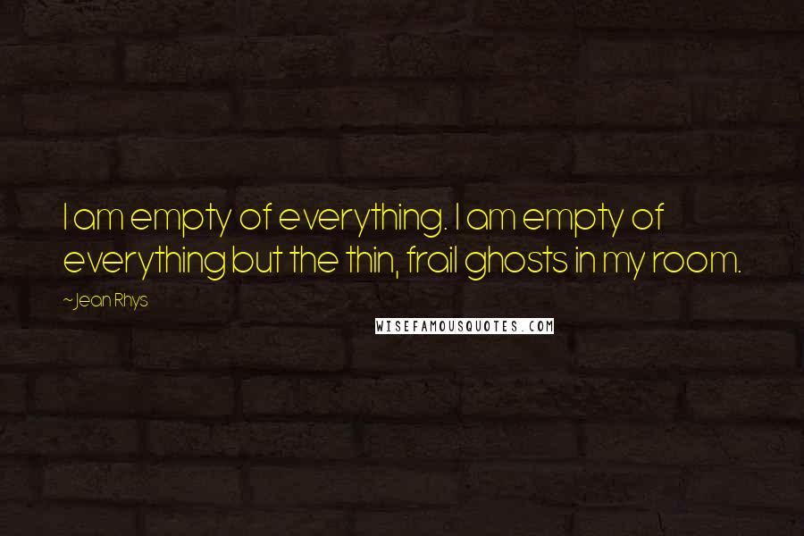 Jean Rhys Quotes: I am empty of everything. I am empty of everything but the thin, frail ghosts in my room.