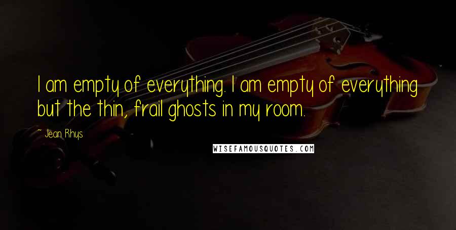 Jean Rhys Quotes: I am empty of everything. I am empty of everything but the thin, frail ghosts in my room.