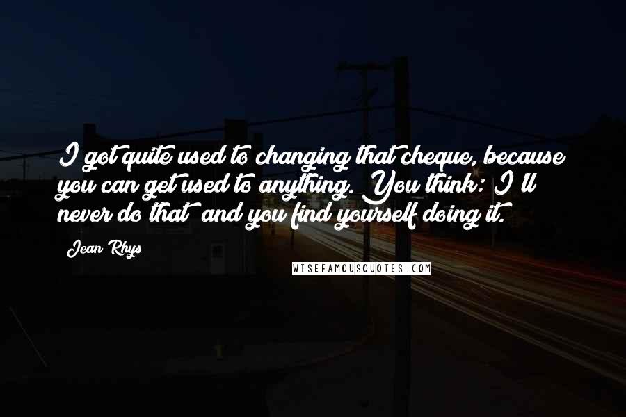 Jean Rhys Quotes: I got quite used to changing that cheque, because you can get used to anything. You think: I'll never do that; and you find yourself doing it.