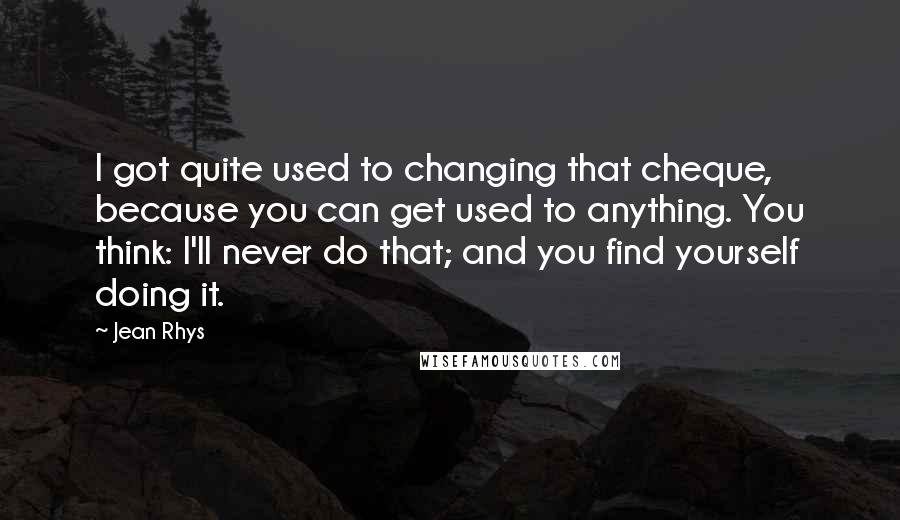 Jean Rhys Quotes: I got quite used to changing that cheque, because you can get used to anything. You think: I'll never do that; and you find yourself doing it.