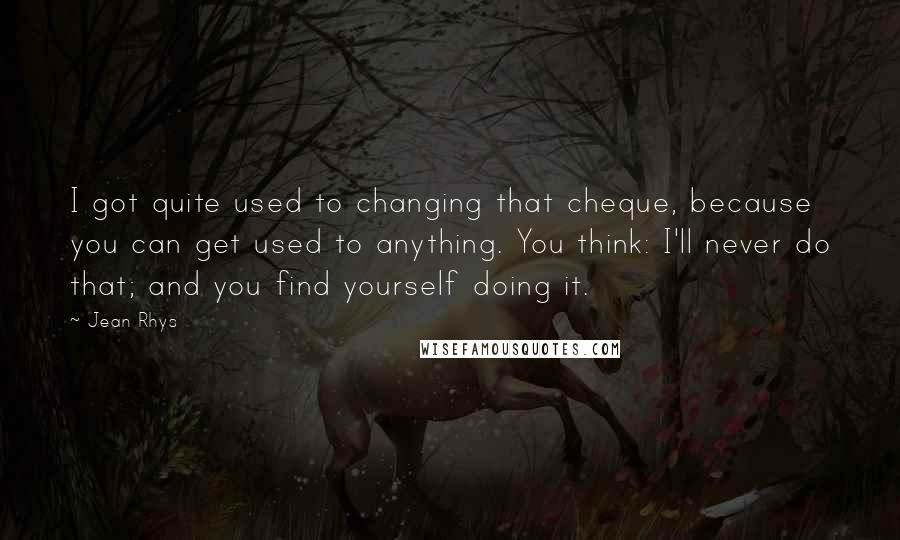 Jean Rhys Quotes: I got quite used to changing that cheque, because you can get used to anything. You think: I'll never do that; and you find yourself doing it.