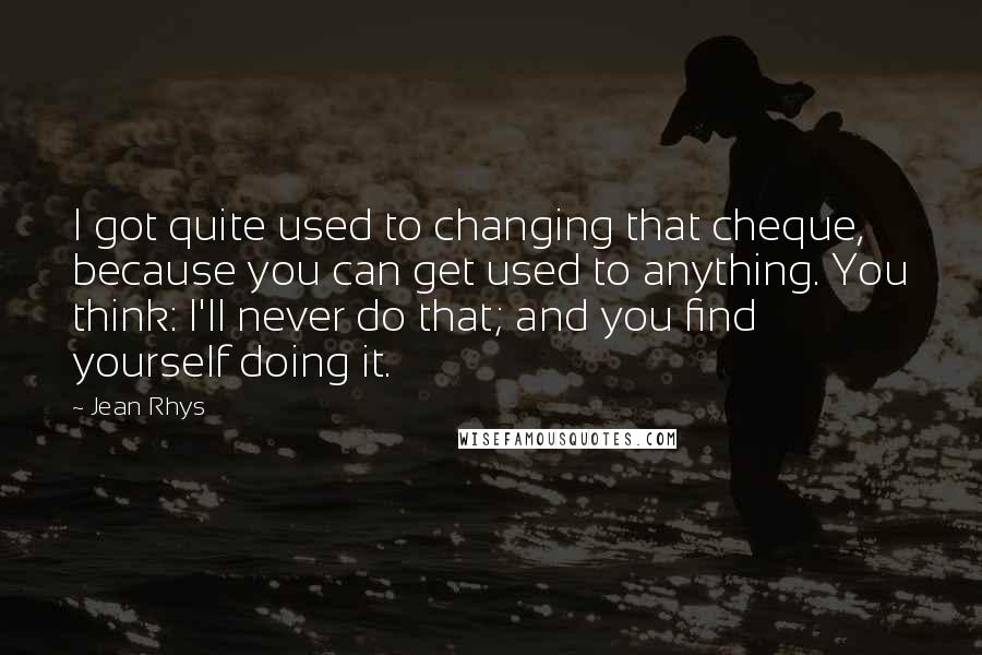 Jean Rhys Quotes: I got quite used to changing that cheque, because you can get used to anything. You think: I'll never do that; and you find yourself doing it.
