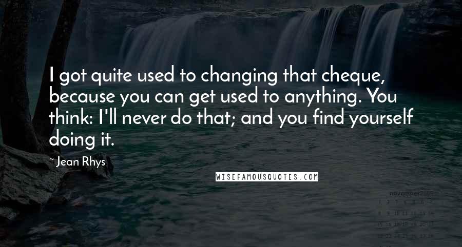 Jean Rhys Quotes: I got quite used to changing that cheque, because you can get used to anything. You think: I'll never do that; and you find yourself doing it.