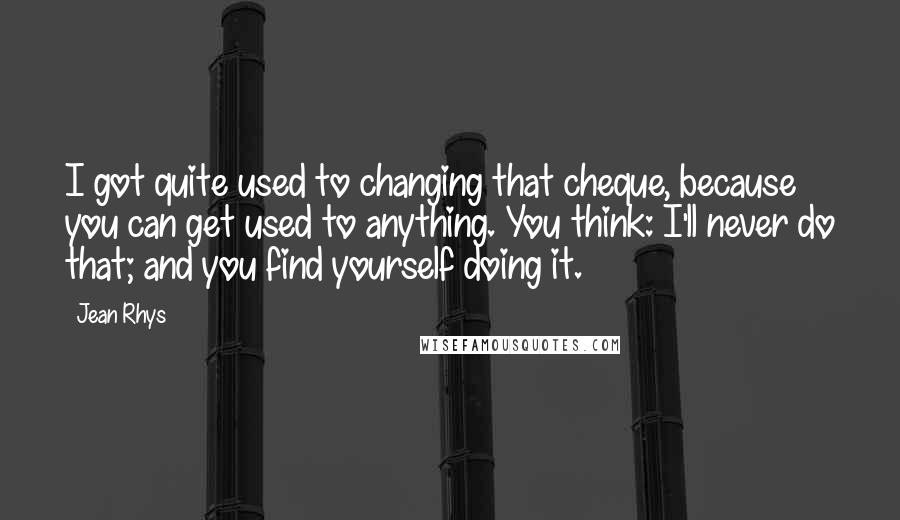 Jean Rhys Quotes: I got quite used to changing that cheque, because you can get used to anything. You think: I'll never do that; and you find yourself doing it.