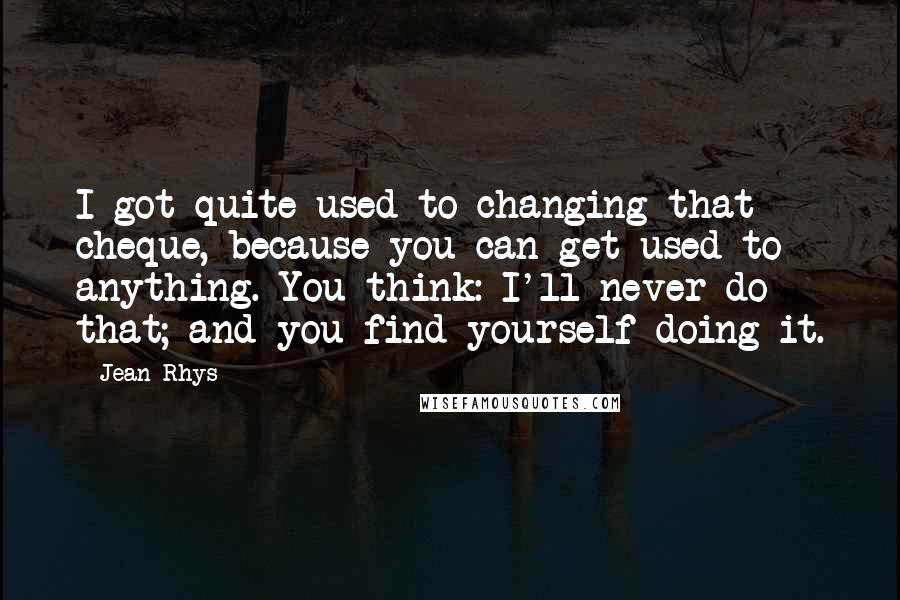 Jean Rhys Quotes: I got quite used to changing that cheque, because you can get used to anything. You think: I'll never do that; and you find yourself doing it.