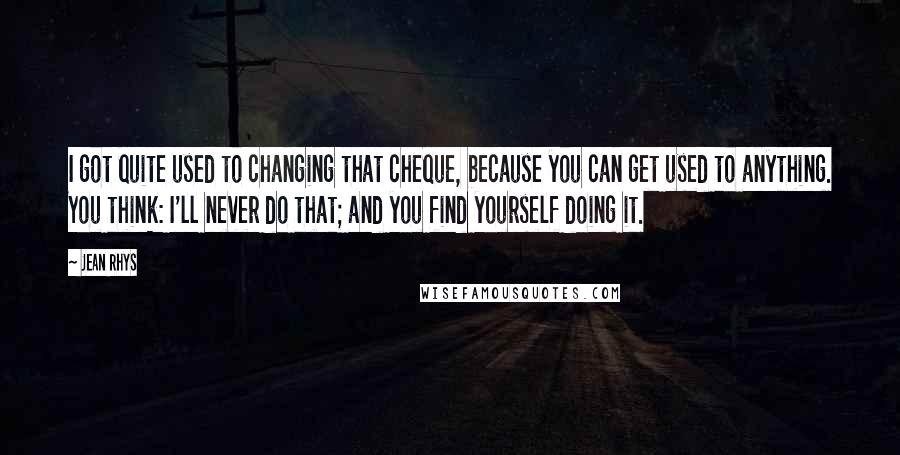 Jean Rhys Quotes: I got quite used to changing that cheque, because you can get used to anything. You think: I'll never do that; and you find yourself doing it.