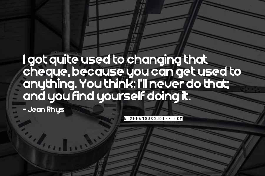 Jean Rhys Quotes: I got quite used to changing that cheque, because you can get used to anything. You think: I'll never do that; and you find yourself doing it.