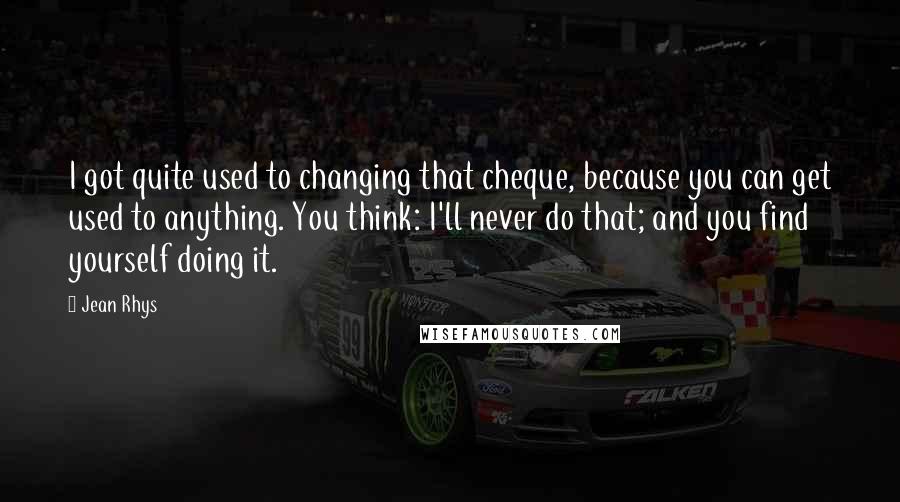 Jean Rhys Quotes: I got quite used to changing that cheque, because you can get used to anything. You think: I'll never do that; and you find yourself doing it.