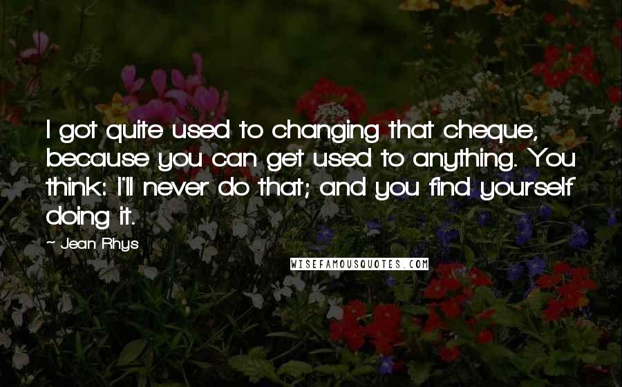 Jean Rhys Quotes: I got quite used to changing that cheque, because you can get used to anything. You think: I'll never do that; and you find yourself doing it.