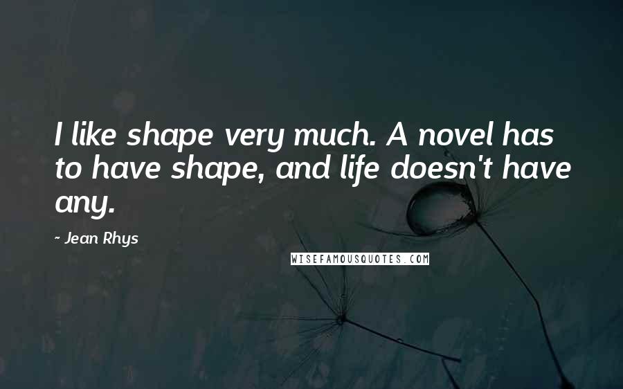 Jean Rhys Quotes: I like shape very much. A novel has to have shape, and life doesn't have any.