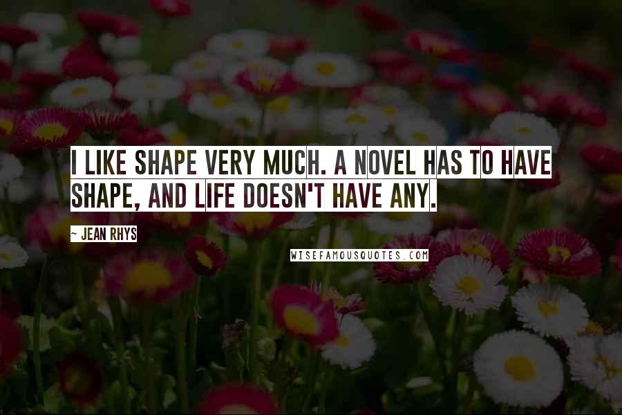 Jean Rhys Quotes: I like shape very much. A novel has to have shape, and life doesn't have any.