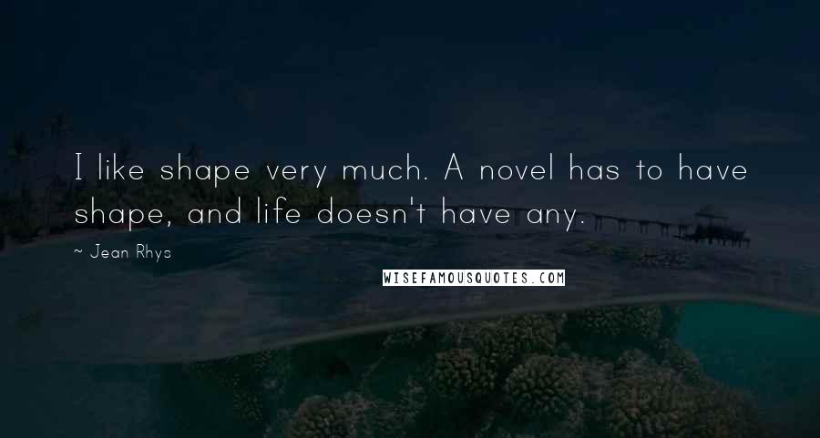 Jean Rhys Quotes: I like shape very much. A novel has to have shape, and life doesn't have any.