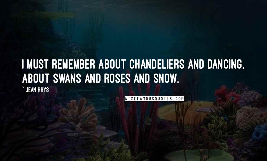 Jean Rhys Quotes: I must remember about chandeliers and dancing, about swans and roses and snow.