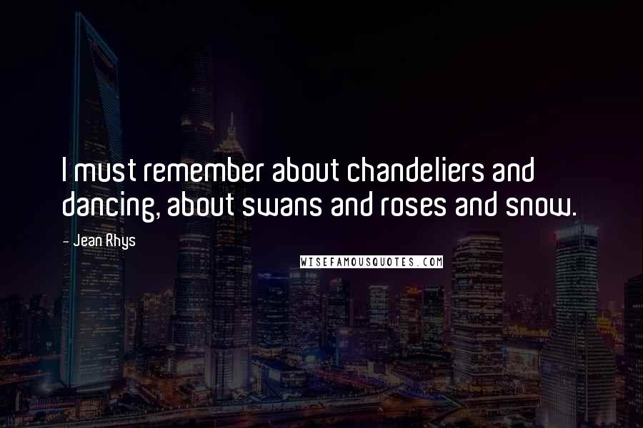Jean Rhys Quotes: I must remember about chandeliers and dancing, about swans and roses and snow.