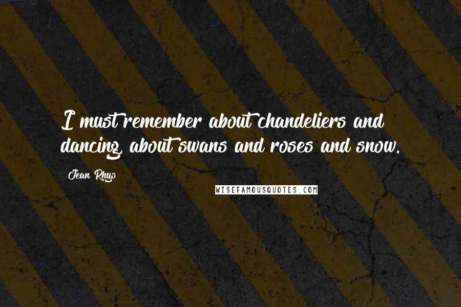 Jean Rhys Quotes: I must remember about chandeliers and dancing, about swans and roses and snow.