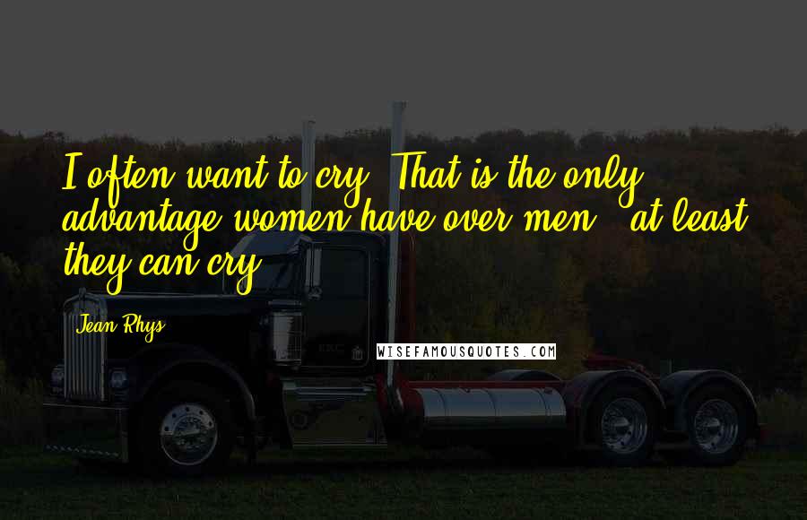 Jean Rhys Quotes: I often want to cry. That is the only advantage women have over men - at least they can cry.